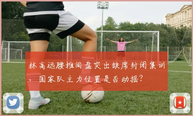 林高远腰椎间盘突出缺席封闭集训，国家队主力位置是否动摇？