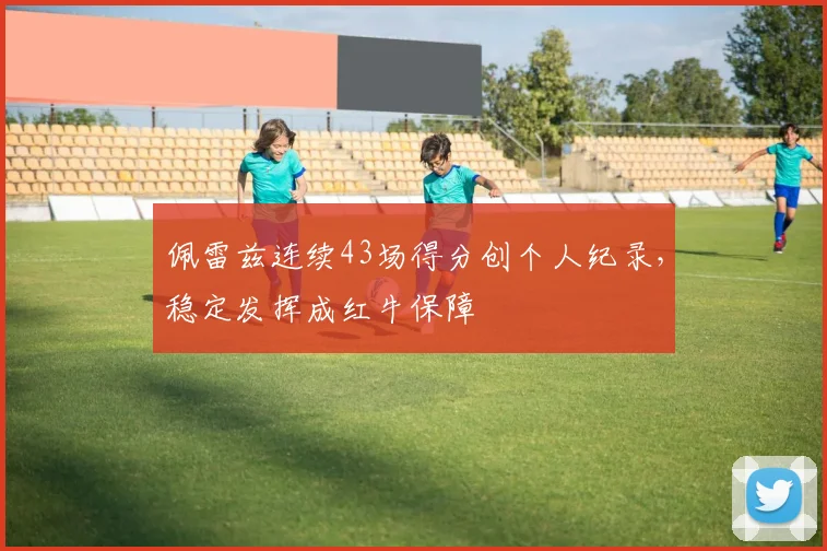 佩雷兹连续43场得分创个人纪录，稳定发挥成红牛保障