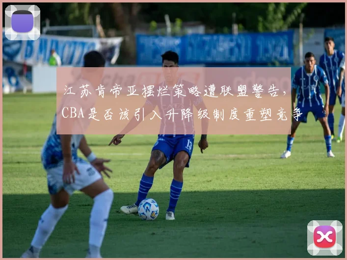 江苏肯帝亚摆烂策略遭联盟警告，CBA是否该引入升降级制度重塑竞争格局