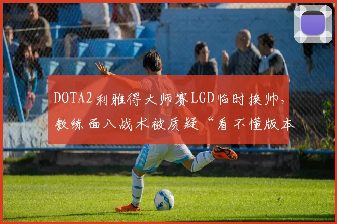 DOTA2利雅得大师赛LGD临时换帅，教练面八战术被质疑“看不懂版本”