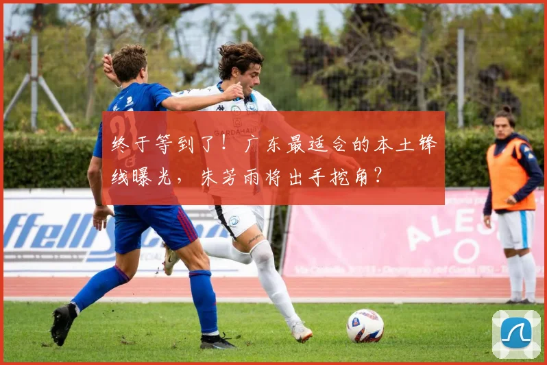 终于等到了！广东最适合的本土锋线曝光，朱芳雨将出手挖角？