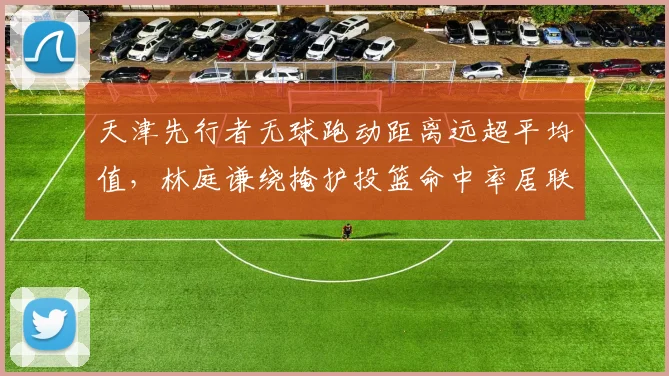 天津先行者无球跑动距离远超平均值，林庭谦绕掩护投篮命中率居联赛首位