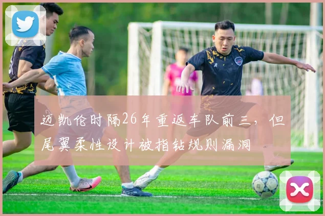 迈凯伦时隔26年重返车队前三，但尾翼柔性设计被指钻规则漏洞