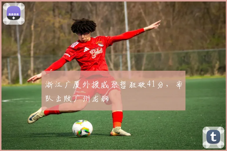 浙江广厦外援威尔哲狂砍41分，率队击败广州龙狮