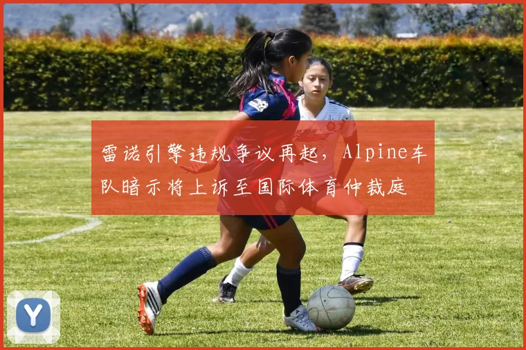 雷诺引擎违规争议再起，Alpine车队暗示将上诉至国际体育仲裁庭