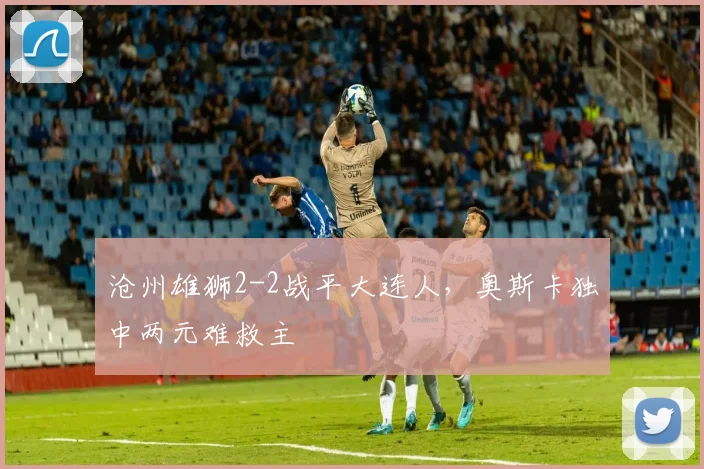 沧州雄狮2-2战平大连人，奥斯卡独中两元难救主
