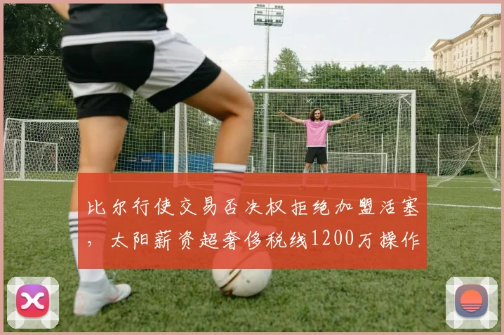 比尔行使交易否决权拒绝加盟活塞，太阳薪资超奢侈税线1200万操作空间受限